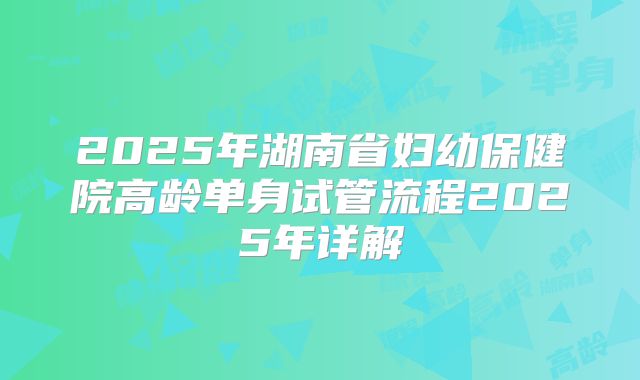 2025年湖南省妇幼保健院高龄单身试管流程2025年详解