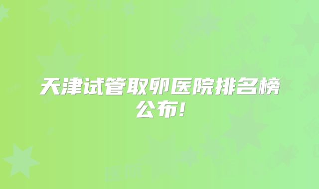 天津试管取卵医院排名榜公布!