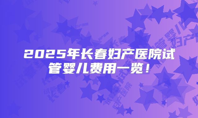 2025年长春妇产医院试管婴儿费用一览!