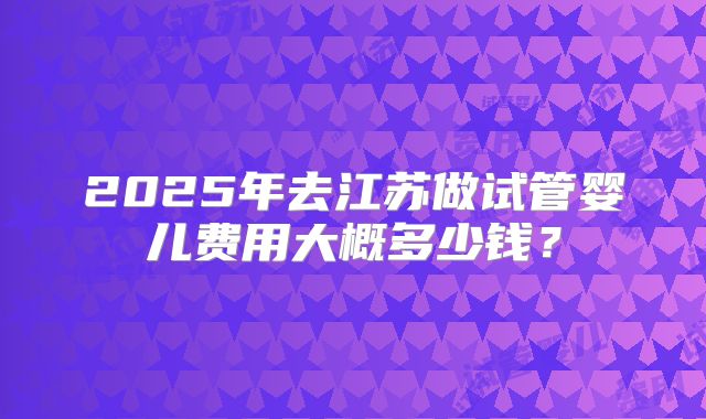 2025年去江苏做试管婴儿费用大概多少钱？