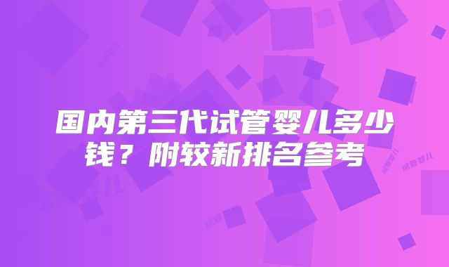 国内第三代试管婴儿多少钱？附较新排名参考