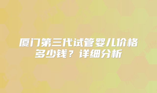厦门第三代试管婴儿价格多少钱?详细分析