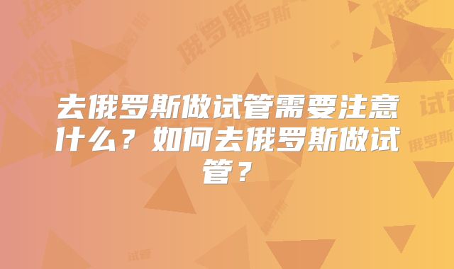 去俄罗斯做试管需要注意什么？如何去俄罗斯做试管？