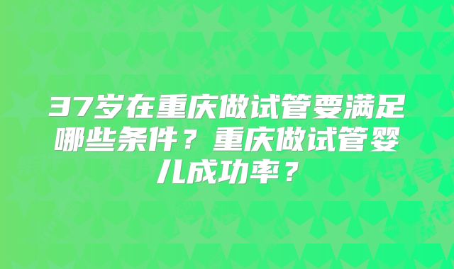 37岁在重庆做试管要满足哪些条件？重庆做试管婴儿成功率？