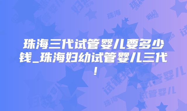 珠海三代试管婴儿要多少钱_珠海妇幼试管婴儿三代！