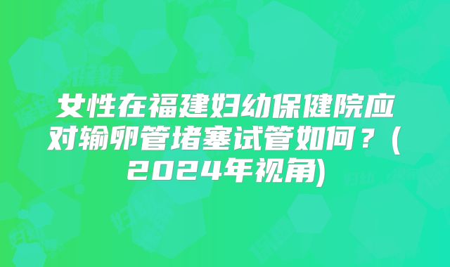 女性在福建妇幼保健院应对输卵管堵塞试管如何？(2024年视角)