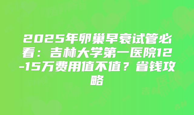 2025年卵巢早衰试管必看:吉林大学第一医院12-15万费用值不值?省钱攻略