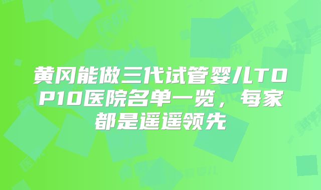 黄冈能做三代试管婴儿TOP10医院名单一览,每家都是遥遥领先