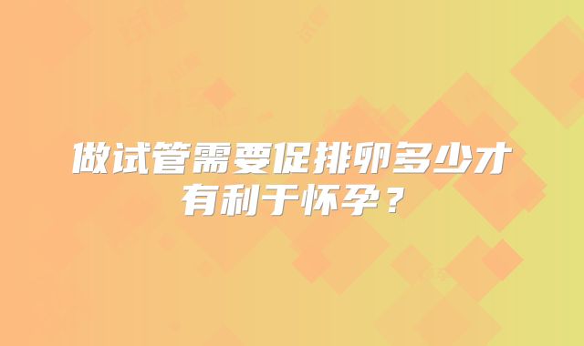 做试管需要促排卵多少才有利于怀孕？