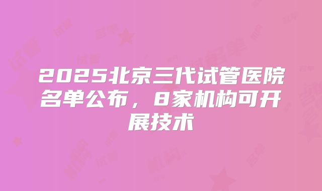 2025北京三代试管医院名单公布,8家机构可开展技术