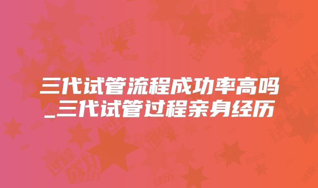 三代试管流程成功率高吗_三代试管过程亲身经历