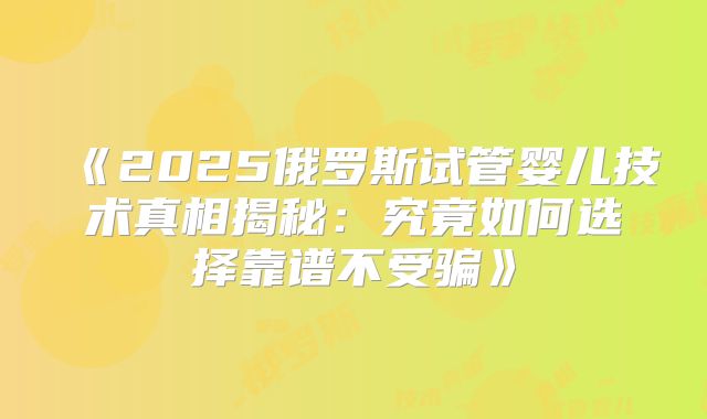《2025俄罗斯试管婴儿技术真相揭秘：究竟如何选择靠谱不受骗》