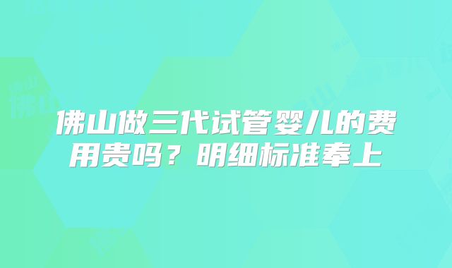 佛山做三代试管婴儿的费用贵吗？明细标准奉上