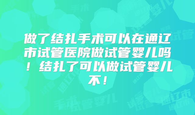 做了结扎手术可以在通辽市试管医院做试管婴儿吗!结扎了可以做试管婴儿不!