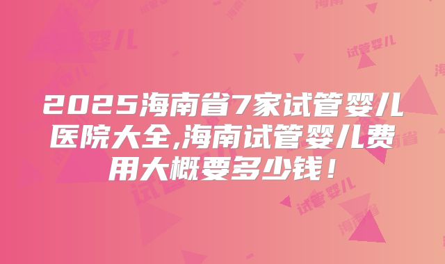 2025海南省7家试管婴儿医院大全,海南试管婴儿费用大概要多少钱!