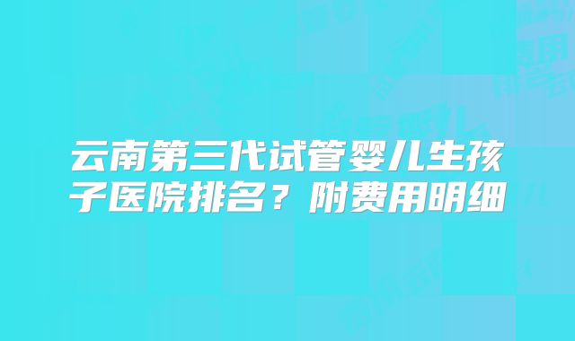 云南第三代试管婴儿生孩子医院排名？附费用明细