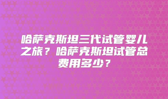 哈萨克斯坦三代试管婴儿之旅？哈萨克斯坦试管总费用多少？