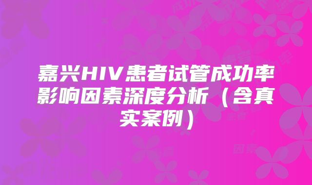 嘉兴HIV患者试管成功率影响因素深度分析(含真实案例)