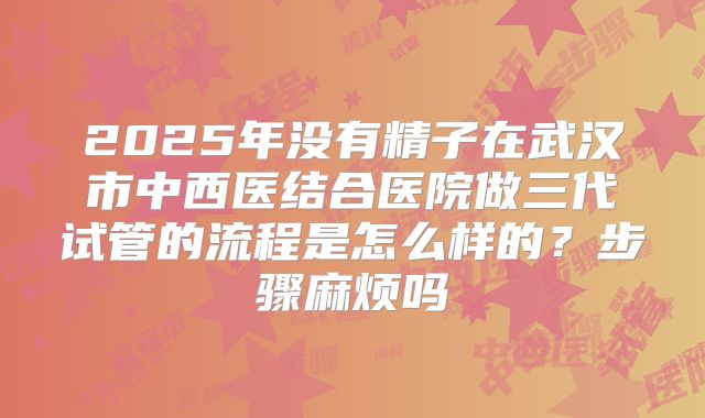 2025年没有精子在武汉市中西医结合医院做三代试管的流程是怎么样的？步骤麻烦吗