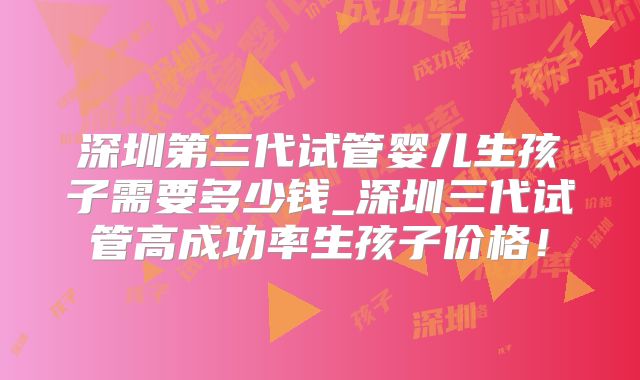 深圳第三代试管婴儿生孩子需要多少钱_深圳三代试管高成功率生孩子价格！