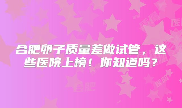 合肥卵子质量差做试管，这些医院上榜！你知道吗？