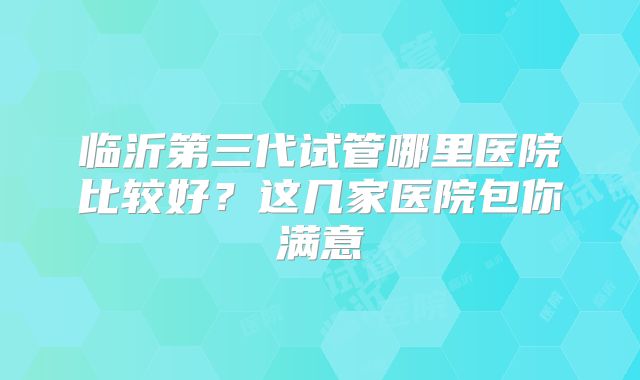 临沂第三代试管哪里医院比较好？这几家医院包你满意