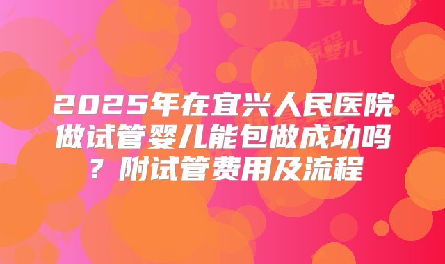 2025年在宜兴人民医院做试管婴儿能包做成功吗?附试管费用及流程