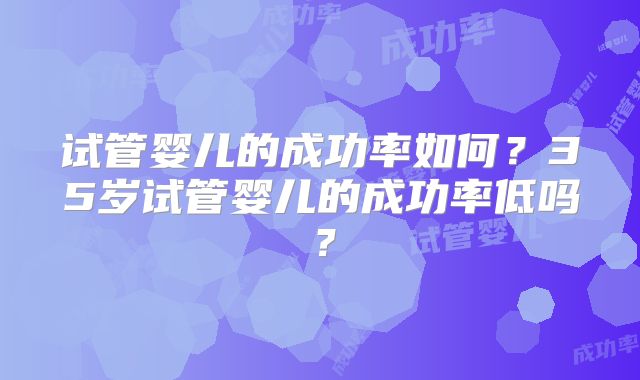 试管婴儿的成功率如何？35岁试管婴儿的成功率低吗？