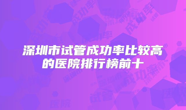 深圳市试管成功率比较高的医院排行榜前十