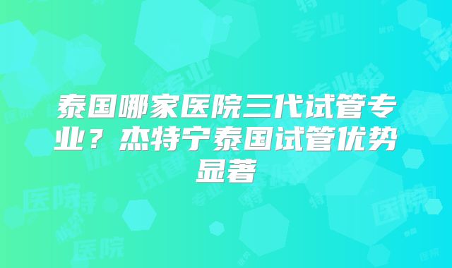 泰国哪家医院三代试管专业?杰特宁泰国试管优势显著