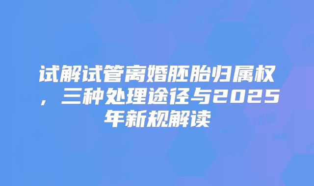 试解试管离婚胚胎归属权，三种处理途径与2025年新规解读