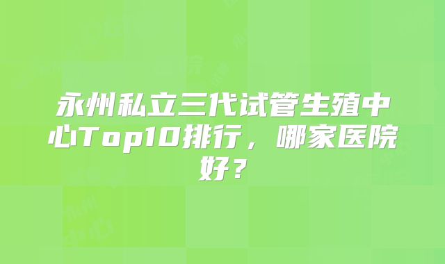永州私立三代试管生殖中心Top10排行，哪家医院好？