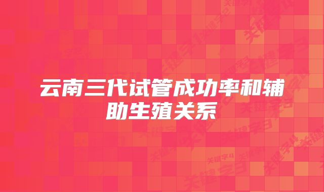 云南三代试管成功率和辅助生殖关系