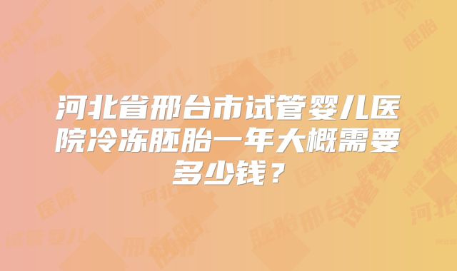 河北省邢台市试管婴儿医院冷冻胚胎一年大概需要多少钱?