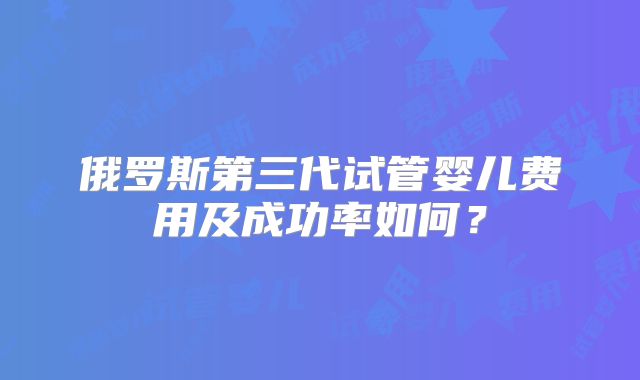 俄罗斯第三代试管婴儿费用及成功率如何？