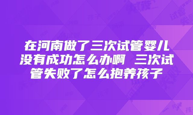在河南做了三次试管婴儿没有成功怎么办啊 三次试管失败了怎么抱养孩子