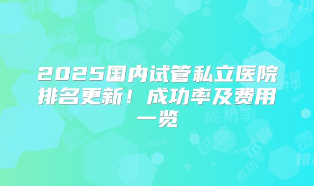 2025国内试管私立医院排名更新！成功率及费用一览