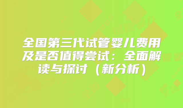 全国第三代试管婴儿费用及是否值得尝试:全面解读与探讨(新分析)