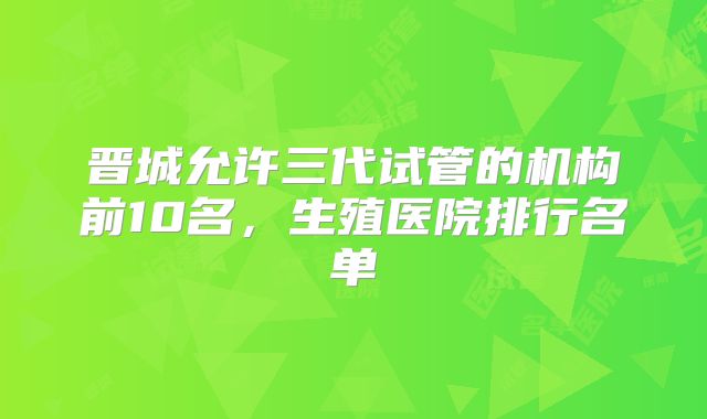 晋城允许三代试管的机构前10名，生殖医院排行名单