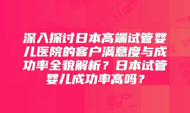 深入探讨日本高端试管婴儿医院的客户满意度与成功率全貌解析？日本试管婴儿成功率高吗？