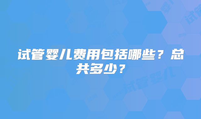 试管婴儿费用包括哪些？总共多少？