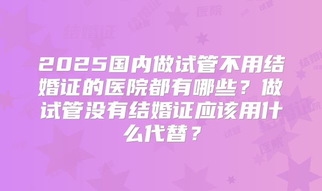 2025国内做试管不用结婚证的医院都有哪些？做试管没有结婚证应该用什么代替？