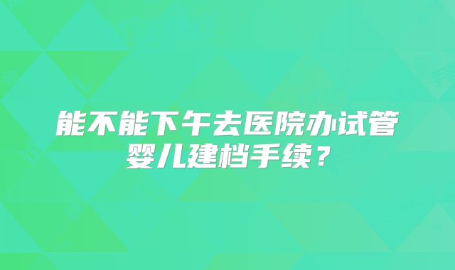 能不能下午去医院办试管婴儿建档手续？