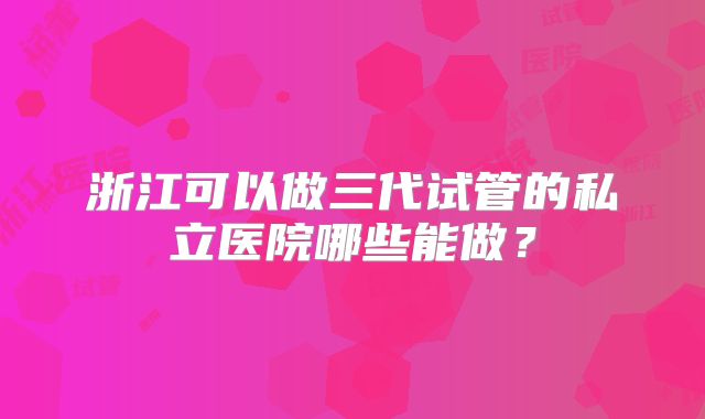 浙江可以做三代试管的私立医院哪些能做?
