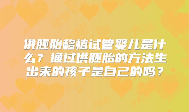供胚胎移植试管婴儿是什么?通过供胚胎的方法生出来的孩子是自己的吗?