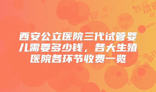 西安公立医院三代试管婴儿需要多少钱，各大生殖医院各环节收费一览