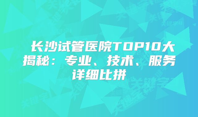 长沙试管医院TOP10大揭秘:专业、技术、服务详细比拼