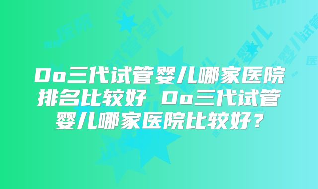 Do三代试管婴儿哪家医院排名比较好 Do三代试管婴儿哪家医院比较好？