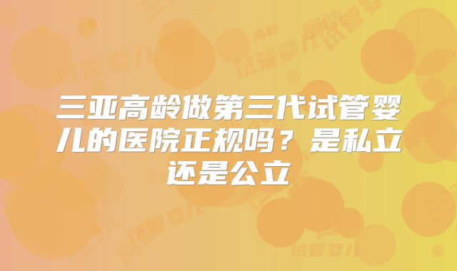 三亚高龄做第三代试管婴儿的医院正规吗？是私立还是公立