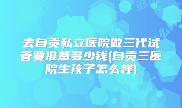 去自贡私立医院做三代试管要准备多少钱(自贡三医院生孩子怎么样)